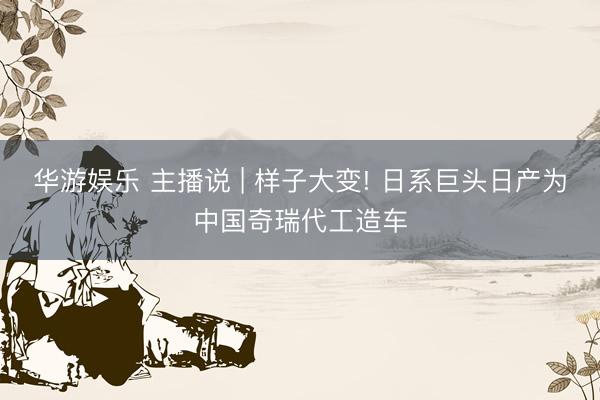 华游娱乐 主播说 | 样子大变! 日系巨头日产为中国奇瑞代工造车