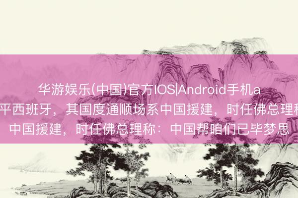 华游娱乐(中国)官方IOS|Android手机app下载 佛得角宇宙杯逼平西班牙，其国度通顺场系中国援建，时任佛总理称：中国帮咱们已毕梦思