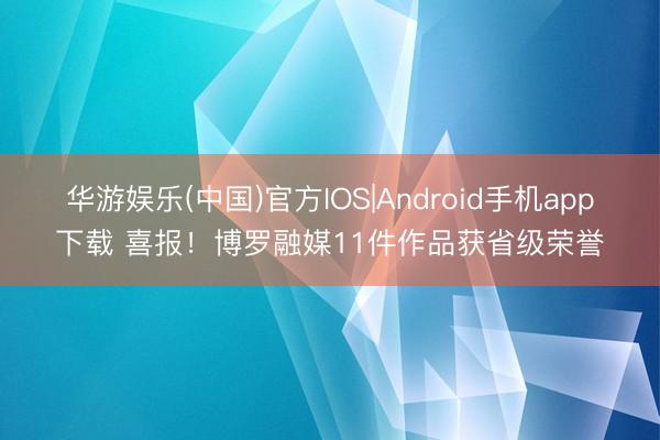 华游娱乐(中国)官方IOS|Android手机app下载 喜报！博罗融媒11件作品获省级荣誉