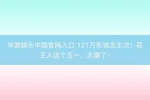 华游娱乐中国官网入口 121万东说念主次!花王人这个五一,太潮了~