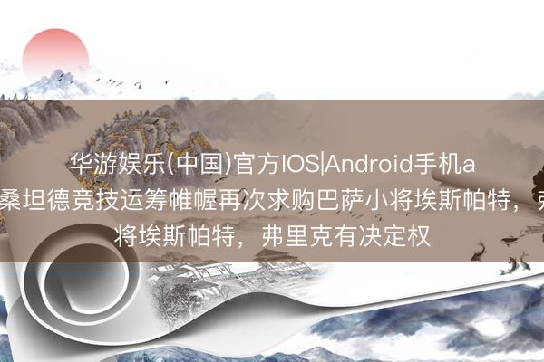 华游娱乐(中国)官方IOS|Android手机app下载 世体：桑坦德竞技运筹帷幄再次求购巴萨小将埃斯帕特，弗里克有决定权