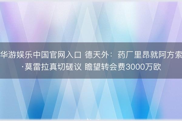 华游娱乐中国官网入口 德天外:药厂里昂就阿方索·莫雷拉真切磋议 瞻望转会费3000万欧