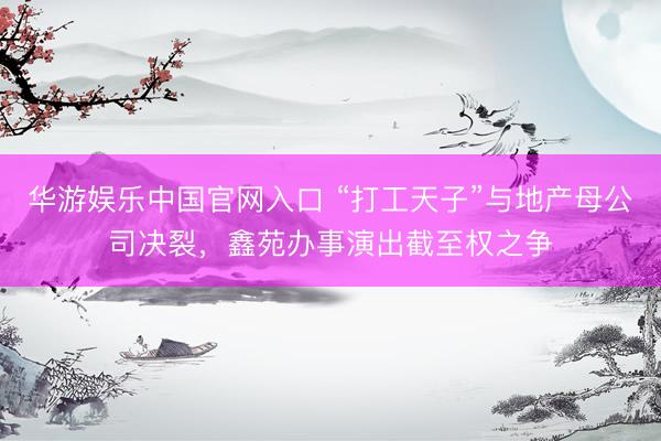 华游娱乐中国官网入口 “打工天子”与地产母公司决裂，鑫苑办事演出截至权之争