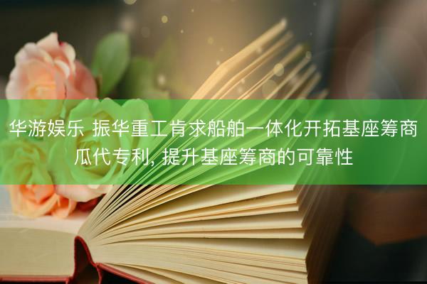 华游娱乐 振华重工肯求船舶一体化开拓基座筹商瓜代专利， 提升基座筹商的可靠性