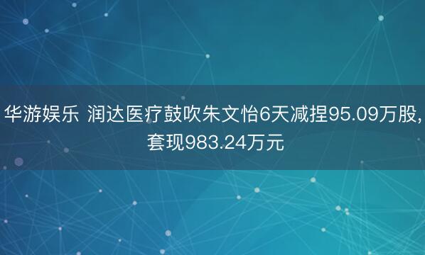 华游娱乐 润达医疗鼓吹朱文怡6天减捏95.09万股, 套现983.24万元