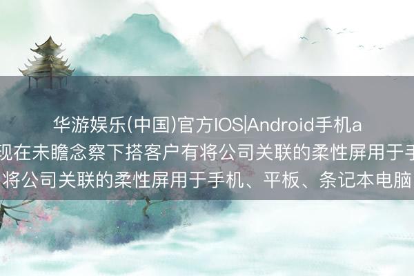 华游娱乐(中国)官方IOS|Android手机app下载 星星科技: 公司现在未瞻念察下搭客户有将公司关联的柔性屏用于手机、平板、条记本电脑