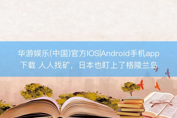 华游娱乐(中国)官方IOS|Android手机app下载 人人找矿，日本也盯上了格陵兰岛