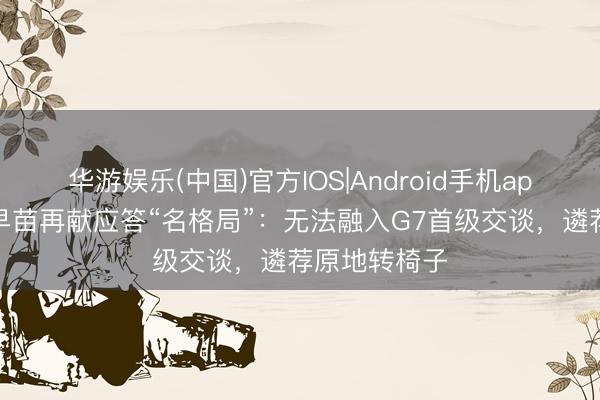 华游娱乐(中国)官方IOS|Android手机app下载 高市早苗再献应答“名格局”：无法融入G7首级交谈，遴荐原地转椅子