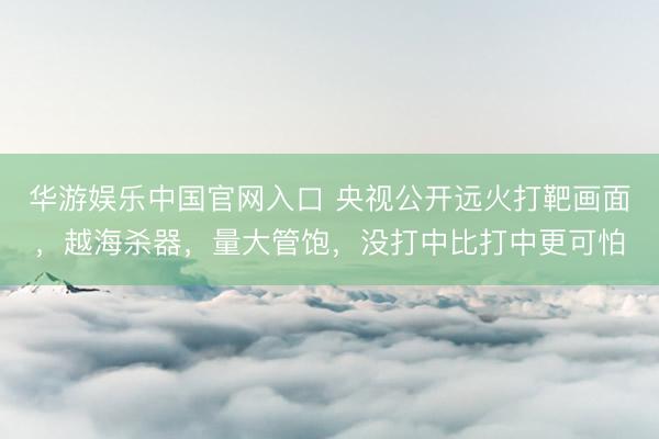 华游娱乐中国官网入口 央视公开远火打靶画面，越海杀器，量大管饱，没打中比打中更可怕