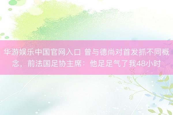 华游娱乐中国官网入口 曾与德尚对首发抓不同概念,前法国足协主席:他足足气了我48小时