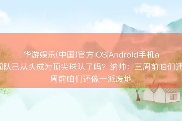 华游娱乐(中国)官方IOS|Android手机app下载 德国队已从头成为顶尖球队了吗?纳帅:三周前咱们还像一派废地