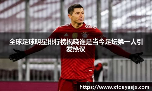 全球足球明星排行榜揭晓谁是当今足坛第一人引发热议