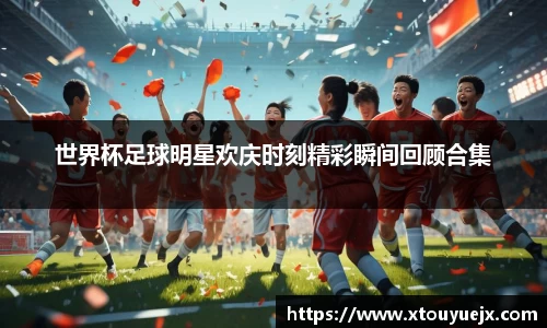 世界杯足球明星欢庆时刻精彩瞬间回顾合集