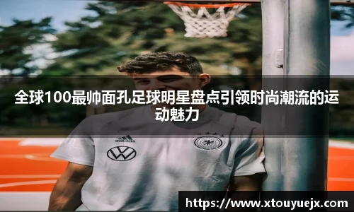 全球100最帅面孔足球明星盘点引领时尚潮流的运动魅力