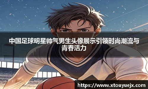 中国足球明星帅气男生头像展示引领时尚潮流与青春活力
